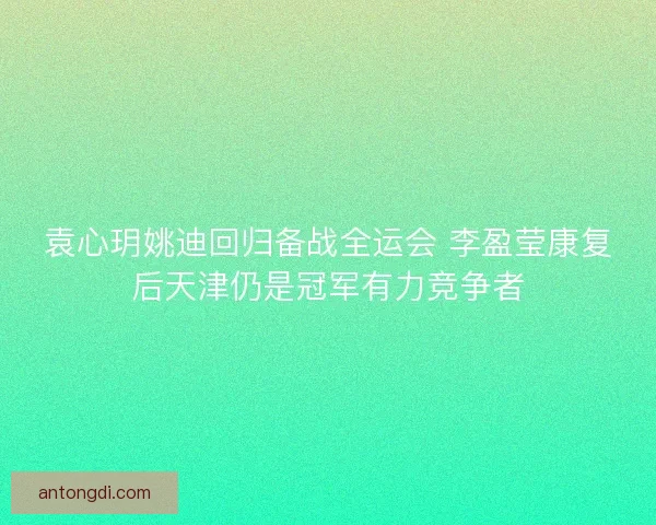袁心玥姚迪回归备战全运会 李盈莹康复后天津仍是冠军有力竞争者