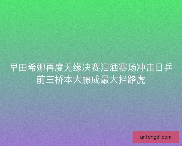 早田希娜再度无缘决赛泪洒赛场冲击日乒前三桥本大藤成最大拦路虎