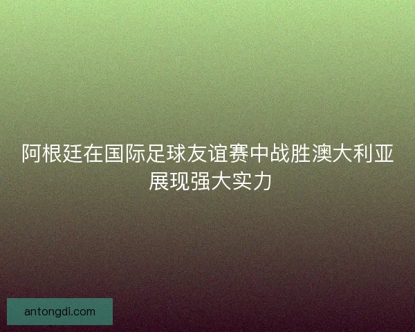 阿根廷在国际足球友谊赛中战胜澳大利亚 展现强大实力