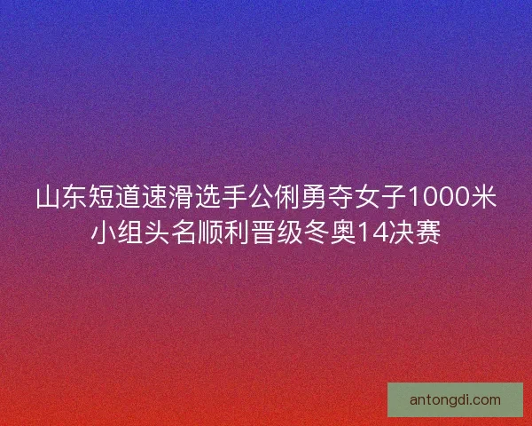 山东短道速滑选手公俐勇夺女子1000米小组头名顺利晋级冬奥14决赛